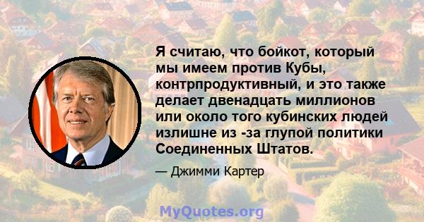 Я считаю, что бойкот, который мы имеем против Кубы, контрпродуктивный, и это также делает двенадцать миллионов или около того кубинских людей излишне из -за глупой политики Соединенных Штатов.