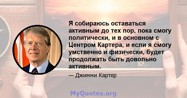 Я собираюсь оставаться активным до тех пор, пока смогу политически, и в основном с Центром Картера, и если я смогу умственно и физически, будет продолжать быть довольно активным.