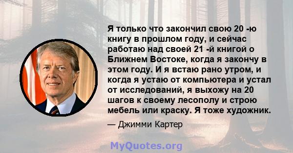 Я только что закончил свою 20 -ю книгу в прошлом году, и сейчас работаю над своей 21 -й книгой о Ближнем Востоке, когда я закончу в этом году. И я встаю рано утром, и когда я устаю от компьютера и устал от исследований, 