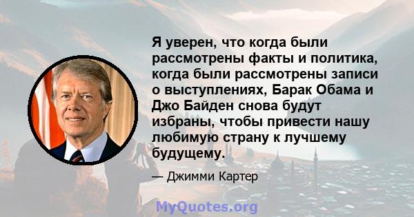 Я уверен, что когда были рассмотрены факты и политика, когда были рассмотрены записи о выступлениях, Барак Обама и Джо Байден снова будут избраны, чтобы привести нашу любимую страну к лучшему будущему.