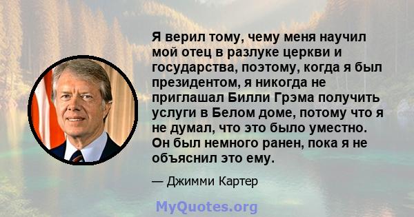 Я верил тому, чему меня научил мой отец в разлуке церкви и государства, поэтому, когда я был президентом, я никогда не приглашал Билли Грэма получить услуги в Белом доме, потому что я не думал, что это было уместно. Он