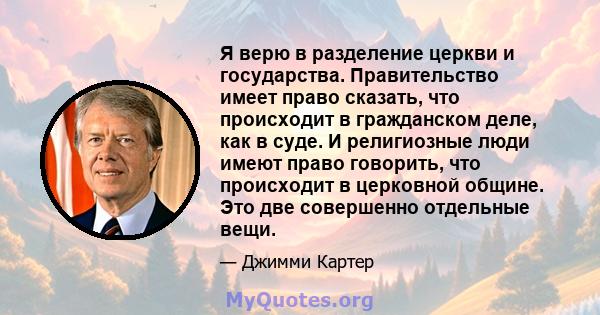 Я верю в разделение церкви и государства. Правительство имеет право сказать, что происходит в гражданском деле, как в суде. И религиозные люди имеют право говорить, что происходит в церковной общине. Это две совершенно