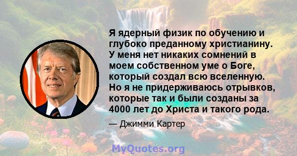 Я ядерный физик по обучению и глубоко преданному христианину. У меня нет никаких сомнений в моем собственном уме о Боге, который создал всю вселенную. Но я не придерживаюсь отрывков, которые так и были созданы за 4000