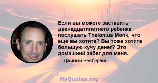 Если вы можете заставить двенадцатилетнего ребенка послушать Thelonius Monk, что еще вы хотите? Вы тоже хотите большую кучу денег? Это домашний забег для меня.