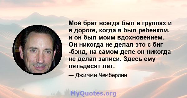 Мой брат всегда был в группах и в дороге, когда я был ребенком, и он был моим вдохновением. Он никогда не делал это с биг -бэнд, на самом деле он никогда не делал записи. Здесь ему пятьдесят лет.