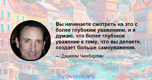 Вы начинаете смотреть на это с более глубоким уважением, и я думаю, что более глубокое уважение к тому, что вы делаете, создает больше самоуважения.