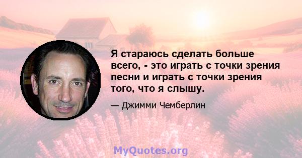 Я стараюсь сделать больше всего, - это играть с точки зрения песни и играть с точки зрения того, что я слышу.