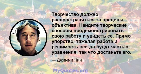 Творчество должно распространяться за пределы объектива. Найдите творческие способы продемонстрировать свою работу и увидеть ее. Прямо упорство, тяжелая работа и решимость всегда будут частью уравнения, так что