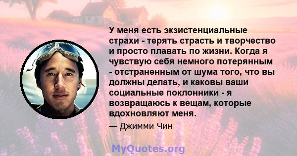 У меня есть экзистенциальные страхи - терять страсть и творчество и просто плавать по жизни. Когда я чувствую себя немного потерянным - отстраненным от шума того, что вы должны делать, и каковы ваши социальные