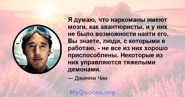 Я думаю, что наркоманы имеют мозги, как авантюристы, и у них не было возможности найти его. Вы знаете, люди, с которыми я работаю, - не все из них хорошо приспособлены. Некоторые из них управляются тяжелыми демонами.