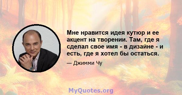 Мне нравится идея кутюр и ее акцент на творении. Там, где я сделал свое имя - в дизайне - и есть, где я хотел бы остаться.