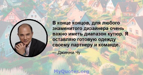 В конце концов, для любого знаменитого дизайнера очень важно иметь диапазон кутюр. Я оставляю готовую одежду своему партнеру и команде.