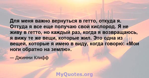 Для меня важно вернуться в гетто, откуда я. Оттуда я все еще получаю свой кислород. Я не живу в гетто, но каждый раз, когда я возвращаюсь, я вижу те же вещи, которые жил. Это одна из вещей, которые я имею в виду, когда