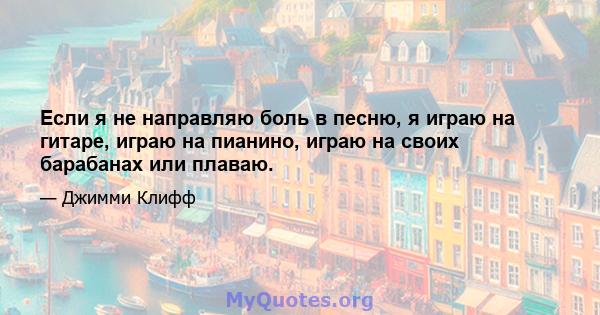 Если я не направляю боль в песню, я играю на гитаре, играю на пианино, играю на своих барабанах или плаваю.