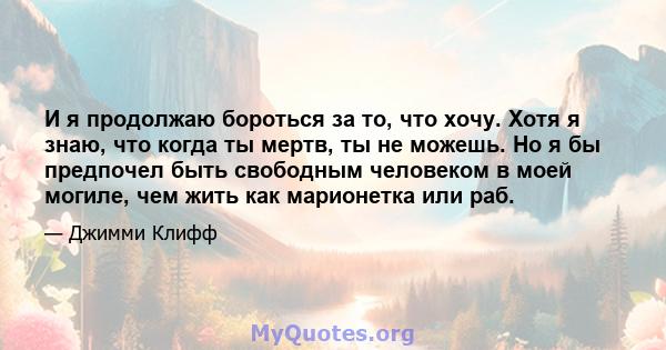 И я продолжаю бороться за то, что хочу. Хотя я знаю, что когда ты мертв, ты не можешь. Но я бы предпочел быть свободным человеком в моей могиле, чем жить как марионетка или раб.