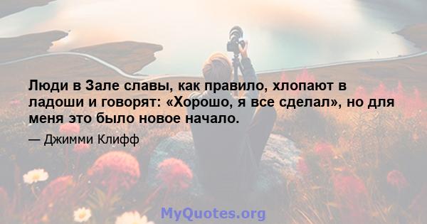 Люди в Зале славы, как правило, хлопают в ладоши и говорят: «Хорошо, я все сделал», но для меня это было новое начало.