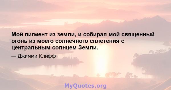 Мой пигмент из земли, и собирал мой священный огонь из моего солнечного сплетения с центральным солнцем Земли.