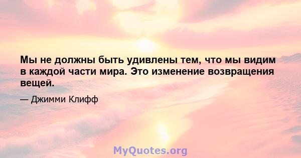 Мы не должны быть удивлены тем, что мы видим в каждой части мира. Это изменение возвращения вещей.