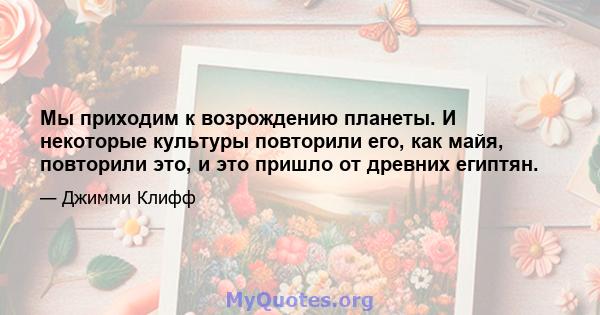 Мы приходим к возрождению планеты. И некоторые культуры повторили его, как майя, повторили это, и это пришло от древних египтян.