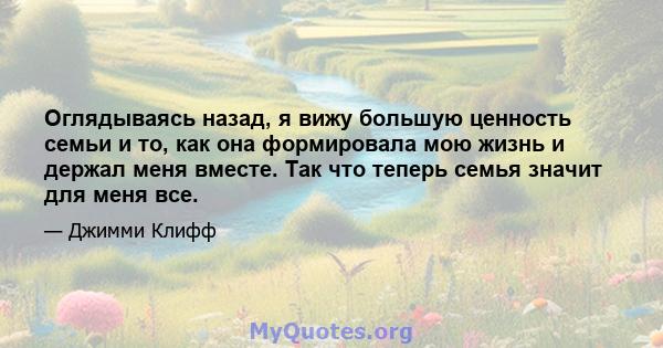 Оглядываясь назад, я вижу большую ценность семьи и то, как она формировала мою жизнь и держал меня вместе. Так что теперь семья значит для меня все.