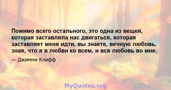 Помимо всего остального, это одна из вещей, которая заставляла нас двигаться, которая заставляет меня идти, вы знаете, вечную любовь, зная, что я в любви ко всем, и вся любовь во мне.