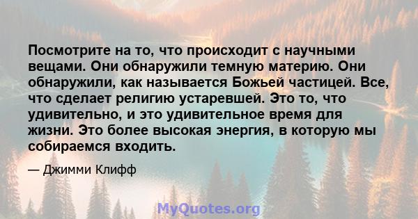 Посмотрите на то, что происходит с научными вещами. Они обнаружили темную материю. Они обнаружили, как называется Божьей частицей. Все, что сделает религию устаревшей. Это то, что удивительно, и это удивительное время