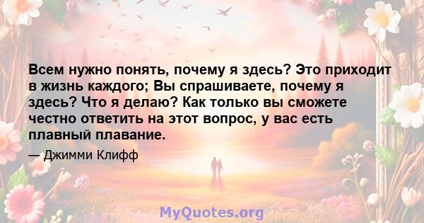 Всем нужно понять, почему я здесь? Это приходит в жизнь каждого; Вы спрашиваете, почему я здесь? Что я делаю? Как только вы сможете честно ответить на этот вопрос, у вас есть плавный плавание.