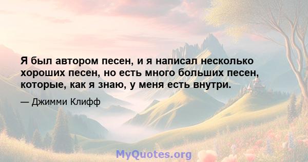 Я был автором песен, и я написал несколько хороших песен, но есть много больших песен, которые, как я знаю, у меня есть внутри.