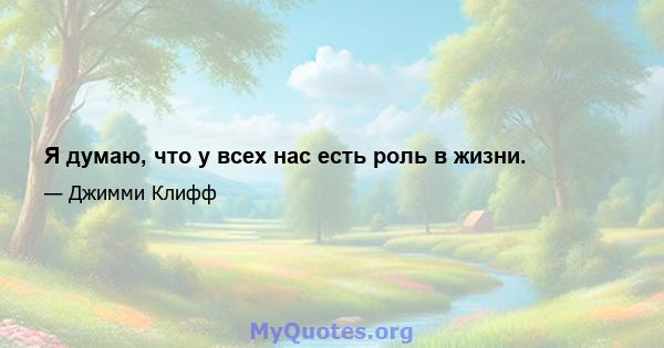 Я думаю, что у всех нас есть роль в жизни.