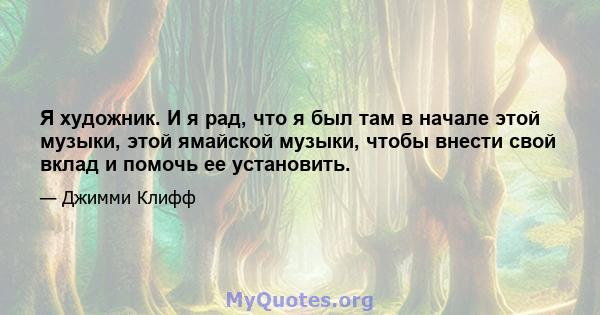 Я художник. И я рад, что я был там в начале этой музыки, этой ямайской музыки, чтобы внести свой вклад и помочь ее установить.