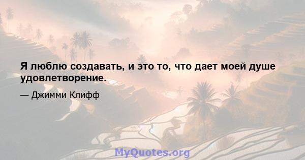 Я люблю создавать, и это то, что дает моей душе удовлетворение.