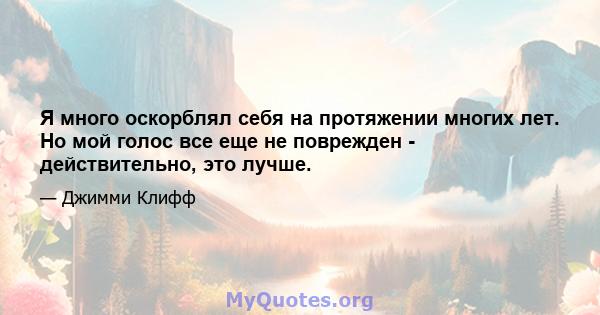 Я много оскорблял себя на протяжении многих лет. Но мой голос все еще не поврежден - действительно, это лучше.