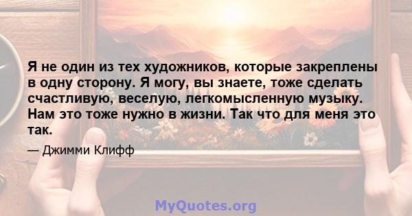 Я не один из тех художников, которые закреплены в одну сторону. Я могу, вы знаете, тоже сделать счастливую, веселую, легкомысленную музыку. Нам это тоже нужно в жизни. Так что для меня это так.