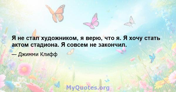 Я не стал художником, я верю, что я. Я хочу стать актом стадиона. Я совсем не закончил.