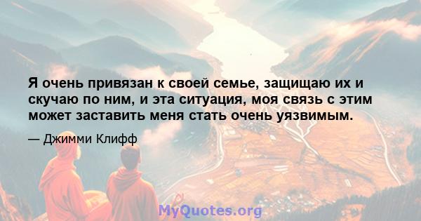 Я очень привязан к своей семье, защищаю их и скучаю по ним, и эта ситуация, моя связь с этим может заставить меня стать очень уязвимым.