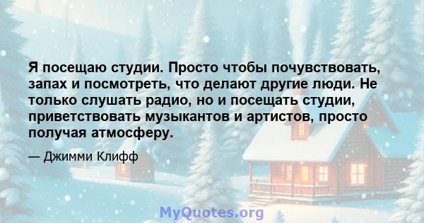 Я посещаю студии. Просто чтобы почувствовать, запах и посмотреть, что делают другие люди. Не только слушать радио, но и посещать студии, приветствовать музыкантов и артистов, просто получая атмосферу.