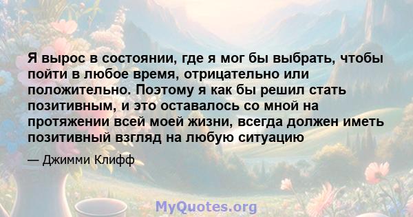 Я вырос в состоянии, где я мог бы выбрать, чтобы пойти в любое время, отрицательно или положительно. Поэтому я как бы решил стать позитивным, и это оставалось со мной на протяжении всей моей жизни, всегда должен иметь