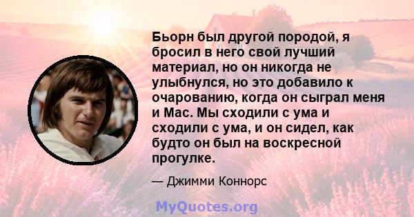 Бьорн был другой породой, я бросил в него свой лучший материал, но он никогда не улыбнулся, но это добавило к очарованию, когда он сыграл меня и Mac. Мы сходили с ума и сходили с ума, и он сидел, как будто он был на