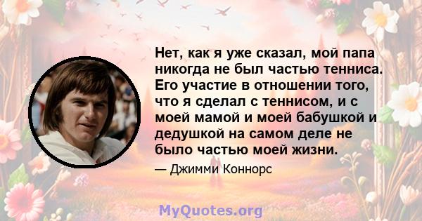 Нет, как я уже сказал, мой папа никогда не был частью тенниса. Его участие в отношении того, что я сделал с теннисом, и с моей мамой и моей бабушкой и дедушкой на самом деле не было частью моей жизни.