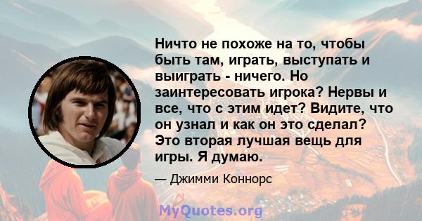 Ничто не похоже на то, чтобы быть там, играть, выступать и выиграть - ничего. Но заинтересовать игрока? Нервы и все, что с этим идет? Видите, что он узнал и как он это сделал? Это вторая лучшая вещь для игры. Я думаю.