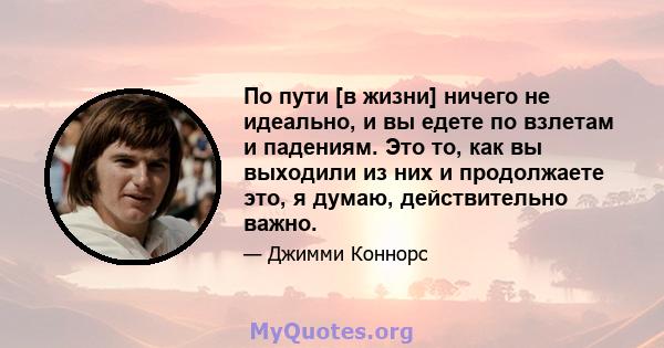 По пути [в жизни] ничего не идеально, и вы едете по взлетам и падениям. Это то, как вы выходили из них и продолжаете это, я думаю, действительно важно.