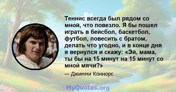 Теннис всегда был рядом со мной, что повезло. Я бы пошел играть в бейсбол, баскетбол, футбол, повесить с братом, делать что угодно, и в конце дня я вернулся и скажу: «Эй, мама, ты бы на 15 минут на 15 минут со мной