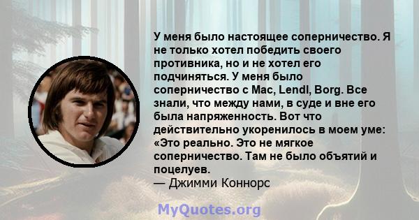 У меня было настоящее соперничество. Я не только хотел победить своего противника, но и не хотел его подчиняться. У меня было соперничество с Mac, Lendl, Borg. Все знали, что между нами, в суде и вне его была