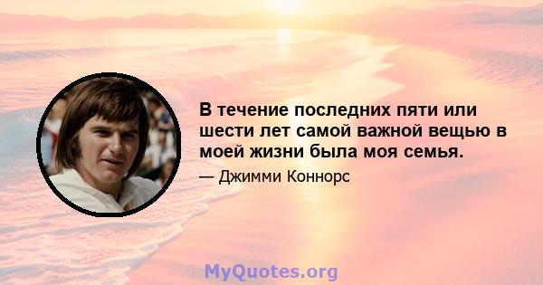 В течение последних пяти или шести лет самой важной вещью в моей жизни была моя семья.