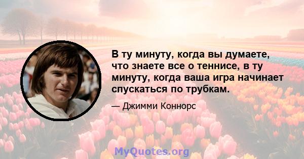 В ту минуту, когда вы думаете, что знаете все о теннисе, в ту минуту, когда ваша игра начинает спускаться по трубкам.