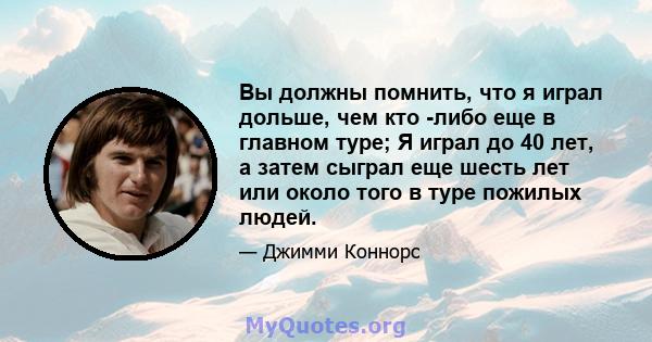 Вы должны помнить, что я играл дольше, чем кто -либо еще в главном туре; Я играл до 40 лет, а затем сыграл еще шесть лет или около того в туре пожилых людей.