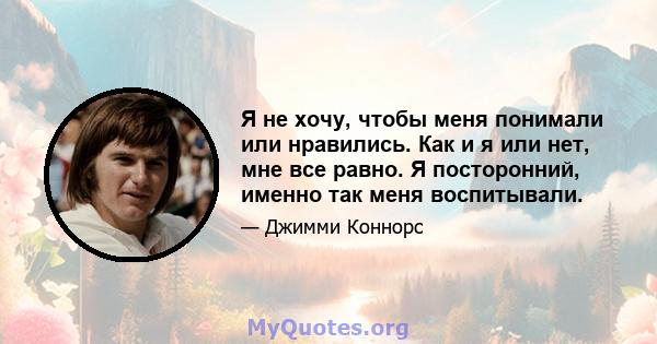 Я не хочу, чтобы меня понимали или нравились. Как и я или нет, мне все равно. Я посторонний, именно так меня воспитывали.