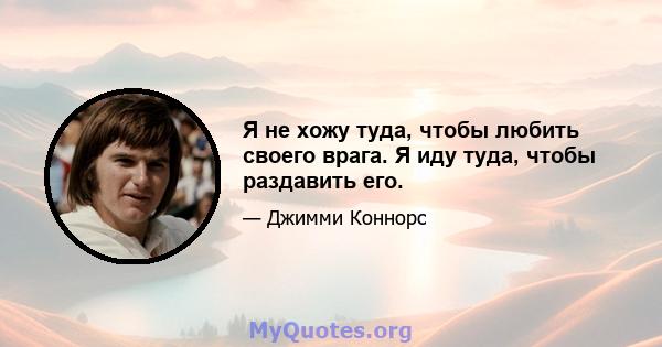 Я не хожу туда, чтобы любить своего врага. Я иду туда, чтобы раздавить его.