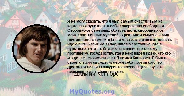 Я не могу сказать, что я был самым счастливым на корте, но я чувствовал себя совершенно свободным. Свободно от семейных обязательств, свободных от моих собственных мучений. В реальном смысле я был другим человеком. Это