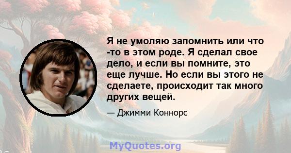 Я не умоляю запомнить или что -то в этом роде. Я сделал свое дело, и если вы помните, это еще лучше. Но если вы этого не сделаете, происходит так много других вещей.